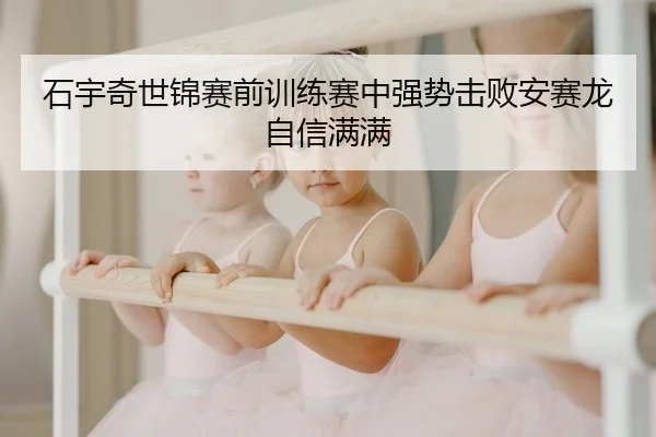 石宇奇世锦赛前训练赛中强势击败安赛龙自信满满